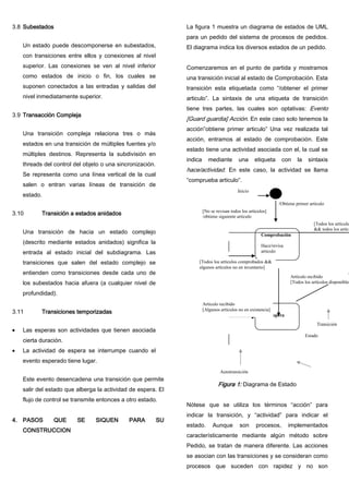 3.8 Subestados
Un estado puede descomponerse en subestados,
con transiciones entre ellos y conexiones al nivel
superior. Las conexiones se ven al nivel inferior
como estados de inicio o fin, los cuales se
suponen conectados a las entradas y salidas del
nivel inmediatamente superior.
3.9 Transacción Compleja
Una transición compleja relaciona tres o más
estados en una transición de múltiples fuentes y/o
múltiples destinos. Representa la subdivisión en
threads del control del objeto o una sincronización.
Se representa como una línea vertical de la cual
salen o entran varias líneas de transición de
estado.
3.10 Transición a estados anidados
Una transición de hacia un estado complejo
(descrito mediante estados anidados) significa la
entrada al estado inicial del subdiagrama. Las
transiciones que salen del estado complejo se
entienden como transiciones desde cada uno de
los subestados hacia afuera (a cualquier nivel de
profundidad).
3.11 Transiciones temporizadas
Las esperas son actividades que tienen asociada
cierta duración.
La actividad de espera se interrumpe cuando el
evento esperado tiene lugar.
Este evento desencadena una transición que permite
salir del estado que alberga la actividad de espera. El
flujo de control se transmite entonces a otro estado.
4. PASOS QUE SE SIQUEN PARA SU
CONSTRUCCION
La figura 1 muestra un diagrama de estados de UML
para un pedido del sistema de procesos de pedidos.
El diagrama indica los diversos estados de un pedido.
Comenzaremos en el punto de partida y mostramos
una transición inicial al estado de Comprobación. Esta
transición esta etiquetada como “/obtener el primer
articulo”. La sintaxis de una etiqueta de transición
tiene tres partes, las cuales son optativas: Evento
[Guard guardia] Acción. En este caso solo tenemos la
acción”obtiene primer articulo” Una vez realizada tal
acción, entramos al estado de comprobación. Este
estado tiene una actividad asociada con el, la cual se
indica mediante una etiqueta con la sintaxis
hace/actividad. En este caso, la actividad se llama
“comprueba articulo”.
Figura 1: Diagrama de Estado
Nótese que se utiliza los términos “acción” para
indicar la transición, y “actividad” para indicar el
estado. Aunque son procesos, implementados
característicamente mediante algún método sobre
Pedido, se tratan de manera diferente. Las acciones
se asocian con las transiciones y se consideran como
procesos que suceden con rapidez y no son
Comprobación
Hace/revisa
articulo
Espera
/Obtiene primer artículo
[Todos los artículo
&& todos los artícu
[No se revisan todos los artículos]
/obtiene siguiente articulo
Artículo recibido
[Todos los artículos disponibles
Transición
Estado
Autotransición
[Todos los artículos comprobados &&
algunos artículos no en inventario]
Artículo recibido
[Algunos artículos no en existencia]
Inicio
 