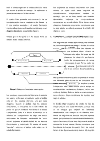 bien, el pedido espera en el estado autorizado hasta
que sucede el evento de “entrega”. De otro modo, el
pedido entra al estado de Rechazado.
El objeto Orden presenta una combinación de los
comportamientos que se muestran en las figuras 1 y
2. Los estados asociados y el estado Cancelado
mencionado anteriormente pueden combinarse en un
diagrama de estados concurrentes figura 5.
Nótese que en la figura 5 se ha dejado fuera los
detalles de los estados internos.
Figura 5: Diagrama de estados concurrentes
Las secciones concurrentes del diagrama de estados
son lugares en los que, en cualquier punto, el pedido
esta en dos estados diferente, uno por cada
diagrama. Cuando el pedido deja los estados
concurrentes, se encuentra en un solo estado. Se
puede ver que un pedido se inicia tanto en el estado
Comprobando como n el estado Autorizando. Si la
actividad de “comprobación de pago” del estado
Autorizando se completa inicialmente de modo
exitoso, entonces el pedido estará en los estados
Comprobando y Autorizado. Si sucede el evento
“cancelar”, entonces el pedido solo estará en el
estado Cancelado.
Los diagramas de estados concurrentes son útiles
cuando un objeto dado tiene conjuntos de
comportamientos independientes. Nótese, sin
embargo, que no se debe permitir que sucedan
demasiados conjuntos de comportamientos
concurrentes en un solo objeto. Si se tienen varios
diagramas de estados concurrentes complicados para
un solo objeto, se deberá considerar la división del
objeto en varios
5. CUANDO UTILIZAR LOS DIAGRAMAS DE ESTADO
Los diagramas de estados son buenos para describir
el comportamiento de un objeto a través de varios
casos de uso. No son tan buenos para describir un
comportamiento que involucra cierto número de
objetos que colaboran entre ellos. Así pues, es útil
combinar los diagramas de interacción son buenos
para la descripción del comportamiento de varios
objetos en un mismo caso de uso. Por su parte, los
diagramas de actividades son buenos para mostrar la
secuencia general de las acciones de varios objetos y
casos de uso.
Hay quienes consideran que los diagramas de estado
son naturales, pero muchos no los consideran así.
Preste atención al modo en que os emplean quienes
trabajan con ellos, podría ocurrir que su equipo no
considere útiles los diagramas de estado, debido a su
modo de trabajar. Esto no seria un gran problema;
como siempre, deben combinarse las técnicas que
sean de utilidad.
Si decide utilizar diagramas de estado, no trate de
dibujar uno por cada clase del sistema. Aunque este
es el enfoque que emplean los detallistas
ceremoniosos, casi siempre es un esfuerzo inútil.
Utilice los diagramas de estados solo para aquellas
clases que presenten un comportamiento interesante,
cuando la construcción de tales diagramas le ayude a
comprender lo que sucede. Muchos consideran que
los objetos de interfaz de usuario (IU) y de control
tienen el tipo de comportamiento que es útil describir
Autorizando
Cancelado
Autorizado
Rechazado
Despachando
Espera
Comprobación
Autorizado
Cancelado
 