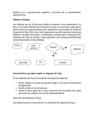 palabras es la representación simbólica o pictórica de un procedimiento
administrativo.

Símbolos utilizados

Los símbolos que se utilizan para diseño se someten a una normalización, es
decir, se hicieron símbolos casi universales, ya que, en un principio cada usuario
podría tener sus propios símbolos para representar sus procesos en forma de
Diagrama de flujo. Esto trajo como consecuencia que sólo aquel que conocía sus
símbolos, los podía interpretar. La simbología utilizada para la elaboración de
diagramas de flujo es variable y debe ajustarse a las normas preestablecidas
universalmente para dichos símbolos.

  Inicio               Leer
                      entrad                Decisió
                                                            Si          Imprimir
                        a                       n
                                                    No




       Ciclo FOR               Fin                       Proceso




Características que debe cumplir un diagrama de flujo

En los diagramas de flujo se presuponen los siguientes aspectos:

   •   Existe siempre un camino que permite llegar a una solución (finalización
       del algoritmo).
   •   Existe un único inicio del proceso.
   •   Existe un único punto de fin para el proceso de flujo (salvo del rombo
       que indica una comparación con dos caminos posibles).

Desarrollo del Diagrama de Flujo

Las siguientes son acciones previas a la realización del diagrama de flujo:
 