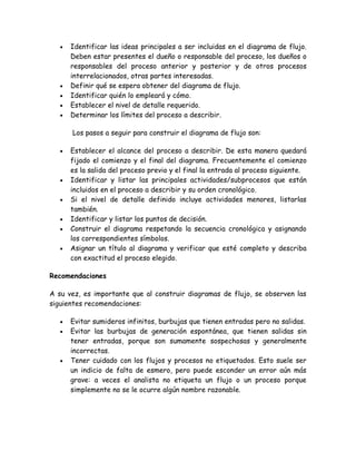 •   Identificar las ideas principales a ser incluidas en el diagrama de flujo.
       Deben estar presentes el dueño o responsable del proceso, los dueños o
       responsables del proceso anterior y posterior y de otros procesos
       interrelacionados, otras partes interesadas.
   •   Definir qué se espera obtener del diagrama de flujo.
   •   Identificar quién lo empleará y cómo.
   •   Establecer el nivel de detalle requerido.
   •   Determinar los límites del proceso a describir.

       Los pasos a seguir para construir el diagrama de flujo son:

   •   Establecer el alcance del proceso a describir. De esta manera quedará
       fijado el comienzo y el final del diagrama. Frecuentemente el comienzo
       es la salida del proceso previo y el final la entrada al proceso siguiente.
   •   Identificar y listar las principales actividades/subprocesos que están
       incluidos en el proceso a describir y su orden cronológico.
   •   Si el nivel de detalle definido incluye actividades menores, listarlas
       también.
   •   Identificar y listar los puntos de decisión.
   •   Construir el diagrama respetando la secuencia cronológica y asignando
       los correspondientes símbolos.
   •   Asignar un título al diagrama y verificar que esté completo y describa
       con exactitud el proceso elegido.

Recomendaciones

A su vez, es importante que al construir diagramas de flujo, se observen las
siguientes recomendaciones:

   •   Evitar sumideros infinitos, burbujas que tienen entradas pero no salidas.
   •   Evitar las burbujas de generación espontánea, que tienen salidas sin
       tener entradas, porque son sumamente sospechosas y generalmente
       incorrectas.
   •   Tener cuidado con los flujos y procesos no etiquetados. Esto suele ser
       un indicio de falta de esmero, pero puede esconder un error aún más
       grave: a veces el analista no etiqueta un flujo o un proceso porque
       simplemente no se le ocurre algún nombre razonable.
 