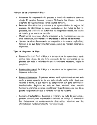 Ventajas de los Diagramas de Flujo

   •   Favorecen la comprensión del proceso a través de mostrarlo como un
       dibujo. El cerebro humano reconoce fácilmente los dibujos. Un buen
       diagrama de flujo reemplaza varias páginas de texto.
   •   Permiten identificar los problemas y las oportunidades de mejora del
       proceso. Se identifican los pasos redundantes, los flujos de los re-
       procesos, los conflictos de autoridad, las responsabilidades, los cuellos
       de botella, y los puntos de decisión.
   •   Muestran las interfaces cliente-proveedor y las transacciones que en
       ellas se realizan, facilitando a los empleados el análisis de las mismas.
   •   Son una excelente herramienta para capacitar a los nuevos empleados y
       también a los que desarrollan las tareas, cuando se realizan mejoras en
       el proceso.

Tipos de diagramas de flujo

   •   Formato Vertical: En él el flujo o la secuencia de las operaciones, va de
       arriba hacia abajo. Es una lista ordenada de las operaciones de un
       proceso con toda la información que se considere necesaria, según su
       propósito.

   •   Formato Horizontal: En él flujo o la secuencia de las operaciones, va de
       izquierda a derecha.

   •   Formato Panorámico: El proceso entero está representado en una sola
       carta y puede apreciarse de una sola mirada mucho más rápido que
       leyendo el texto, lo que facilita su comprensión, aun para personas no
       familiarizadas. Registra no solo en línea vertical, sino también
       horizontal, distintas acciones simultáneas y la participación de más de un
       puesto o departamento que el formato vertical no registra.

   •   Formato Arquitectónico: Describe el itinerario de ruta de una forma o
       persona sobre el plano arquitectónico del área de trabajo. El primero de
       los flujogramas es eminentemente descriptivo, mientras que los
       utilizados son fundamentalmente representativos.
 