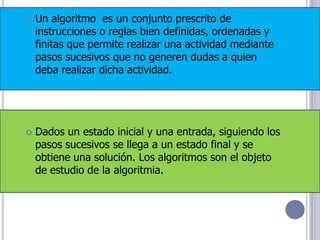    Un algoritmo es un conjunto prescrito de
    instrucciones o reglas bien definidas, ordenadas y
    finitas que permite realizar una actividad mediante
    pasos sucesivos que no generen dudas a quien
    deba realizar dicha actividad.




   Dados un estado inicial y una entrada, siguiendo los
    pasos sucesivos se llega a un estado final y se
    obtiene una solución. Los algoritmos son el objeto
    de estudio de la algoritmia.
 