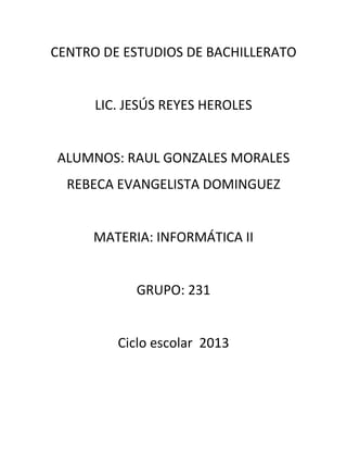 CENTRO DE ESTUDIOS DE BACHILLERATO


      LIC. JESÚS REYES HEROLES


ALUMNOS: RAUL GONZALES MORALES
  REBECA EVANGELISTA DOMINGUEZ


     MATERIA: INFORMÁTICA II


            GRUPO: 231


         Ciclo escolar 2013
 