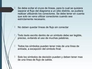  Se debe evitar el cruce de líneas, para lo cual se quisiera
separar el flujo del diagrama a un sitio distinto, se pudiera
realizar utilizando los conectores. Se debe tener en cuenta
que solo se vana utilizar conectores cuando sea
estrictamente necesario.
 No deben quedar líneas de flujo sin conectar
 Todo texto escrito dentro de un símbolo debe ser legible,
preciso, evitando el uso de muchas palabras.
 Todos los símbolos pueden tener más de una línea de
entrada, a excepción del símbolo final.
 Solo los símbolos de decisión pueden y deben tener mas
de una línea de flujo de salida.
 