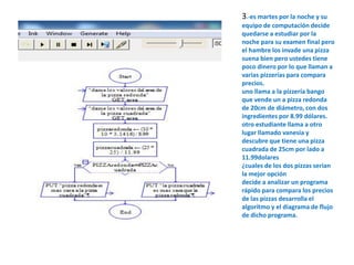 3.-es martes por la noche y su 
equipo de computación decide 
quedarse a estudiar por la 
noche para su examen final pero 
el hambre los invade una pizza 
suena bien pero ustedes tiene 
poco dinero por lo que llaman a 
varias pizzerías para compara 
precios. 
uno llama a la pizzería bango 
que vende un a pizza redonda 
de 20cm de diámetro, con dos 
ingredientes por 8.99 dólares. 
otro estudiante llama a otro 
lugar llamado vanesia y 
descubre que tiene una pizza 
cuadrada de 25cm por lado a 
11.99dolares 
¿cuales de los dos pizzas serian 
la mejor opción 
decide a analizar un programa 
rápido para compara los precios 
de las pizzas desarrolla el 
algoritmo y el diagrama de flujo 
de dicho programa. 
 
