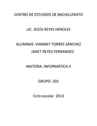 CENTRO DE ESTUDIOS DE BACHILLERATO


      LIC. JESÚS REYES HEROLES


ALUMNAS: VIANNEY TORRES SÁNCHEZ
        JANET REYES FERNANDEZ


     MATERIA: INFORMÁTICA II


            GRUPO: 201


         Ciclo escolar 2013
 