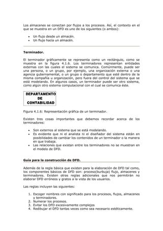 Los almacenes se conectan por flujos a los procesos. Así, el contexto en el
que se muestra en un DFD es uno de los siguientes (o ambos):
• Un flujo desde un almacén.
• Un flujo hacía un almacén.
Terminador.
El terminador gráficamente se representa como un rectángulo, como se
muestra en la figura 4.1.6. Los terminadores representan entidades
externas con las cuales el sistema se comunica. Comúnmente, puede ser
una persona, o un grupo, por ejemplo, una organización externa o una
agencia gubernamental, o un grupo o departamento que esté dentro de la
misma compañía u organización, pero fuera del control del sistema que se
está modelando. En algunos casos, un terminador puede ser otro sistema,
como algún otro sistema computacional con el cual se comunica éste.
Figura 4.1.6: Representación gráfica de un terminador.
Existen tres cosas importantes que debemos recordar acerca de los
terminadores:
• Son externos al sistema que se está modelando.
• Es evidente que ni el analista ni el diseñador del sistema están en
posibilidades de cambiar los contenidos de un terminador o la manera
en que trabaja.
• Las relaciones que existan entre los terminadores no se muestran en
el modelo de DFD.
Guía para la construcción de DFD.
Además de la regla básica que existen para la elaboración de DFD tal como,
los componentes básicos de DFD son: proceso(burbuja) flujo, almacenes y
terminadores. Existen otras reglas adicionales que nos permitirán no
elaborar DFD erróneos y gratos a la vista de los usuarios.
Las reglas incluyen las siguientes:
1. Escoger nombres con significado para los procesos, flujos, almacenes
y terminadores.
2. Numerar los procesos.
3. Evitar los DFD excesivamente complejos
4. Redibujar el DFD tantas veces como sea necesario estéticamente.
 