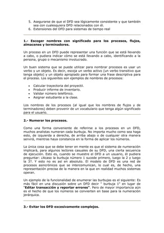 5. Asegurarse de que el DFD sea lógicamente consistente y que también
sea con cualesquiera DFD relacionados con él.
6. Extensiones del DFD para sistemas de tiempo real
1.- Escoger nombres con significado para los procesos, flujos,
almacenes y terminadores.
Un proceso en un DFD puede representar una función que se está llevando
a cabo, o pudiera indicar cómo se está llevando a cabo, identificando a la
persona, grupo o mecanismo involucrado.
Un buen sistema que se puede utilizar para nombrar procesos es usar un
verbo y un objeto. Es decir, escoja un verbo activo (un verbo transitivo que
tenga objeto) y un objeto apropiado para formar una frase descriptiva para
el proceso. Los siguientes son ejemplos de nombres de procesos:
• Calcular trayectoria del proyectil.
• Producir informe de inventario.
• Validar número telefónico.
• Asignar estudiante a la clase.
Los nombres de los procesos (al igual que los nombres de flujos y de
terminadores) deben provenir de un vocabulario que tenga algún significado
para el usuario.
2.- Numerar los procesos.
Como una forma conveniente de referirse a los procesos en un DFD,
muchos analistas numeran cada burbuja. No importa mucho como sea haga
esto, de izquierda a derecha, de arriba abajo o de cualquier otra manera
servirá, mientras haya constancia en la forma de aplicar los números.
La única cosa que se debe tener en mente es que el sistema de numeración
implicará, para algunos lectores casuales de su DFD, una cierta secuencia
de ejecución. Esto es, cuando se muestre el DFD a un usuario, él pudiera
preguntar: ¿Acaso la burbuja número 1 sucede primero, luego la 2 y luego
la 3?. Y esto no es así en absoluto. El modelo de DFD es una red de
procesos asincrónicos que se intercomunican, lo cual es, de hecho, una
representación precisa de la manera en la que en realidad muchos sistemas
operan.
Un ejemplo de la funcionalidad de enumerar las burbujas es el siguiente: Es
más fácil en una discusión sobre un DFD decir " burbuja 1" en lugar de
"Editar transacción y reportar errores". Pero de mayor importancia aún
es el hecho de que los números se convierten en base para la numeración
jerárquica.
3.- Evitar los DFD excesivamente complejos.
 