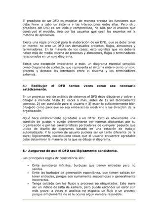 El propósito de un DFD es modelar de manera precisa las funciones que
debe llevar a cabo un sistema y las interacciones entre ellas. Pero otro
propósito del DFD es ser leído y comprendido, no sólo por el analista que
construyó el modelo, sino por los usuarios que sean los expertos en la
materia de aplicación.
Existe una regla principal para la elaboración de un DFD, que se debe tener
en mente: no cree un DFD con demasiados procesos, flujos, almacenes y
terminadores. En la mayoría de los casos, esto significa que no debería
haber más de media docena de procesos y almacenes, flujos y terminadores
relacionados en un solo diagrama.
Existe una excepción importante a esto, un diagrama especial conocido
como diagrama de contexto, que representa el sistema entero como un solo
proceso y destaca las interfaces entre el sistema y los terminadores
externos.
4.- Redibujar el DFD tantas veces como sea necesario
estéticamente.
En un proyecto real de análisis de sistemas el DFD debe dibujarse y volver a
dibujar a menudo hasta 10 veces o más, antes de 1) ser técnicamente
correcto, 2) ser aceptable para el usuario y 3) estar lo suficientemente bien
dibujado como para que no sea embarazoso mostrarlo a las dirección de la
organización.
¿Qué hace estéticamente agradable a un DFD?. Esto es obviamente una
cuestión de gustos y puede determinarse por normas dispuestas por su
organización o por las características particulares de cualquier paquete que
utilice de diseño de diagramas basado en una estación de trabajo
automatizada. Y la opinión de usuario pudiera ser un tanto diferente de la
suya; lógicamente, cualesquiera cosas que el usuario encuentre agradable
debe determinar la manera de la que se dibuje el diagrama.
5.- Asegurese de que el DFD sea lógicamente consistente.
Las principales reglas de consistencia son:
• Evite sumideros infinitos, burbujas que tienen entradas pero no
salidas.
• Evite las burbujas de generación espontánea, que tienen salidas sin
tener entradas, porque son sumamente sospechosas y generalmente
incorrectas.
• Tenga cuidado con los flujos y procesos no etiquetados. Esto suele
ser un indicio de falta de esmero, pero puede esconder un error aún
más grave: a veces el analista no etiqueta un flujo o un proceso
porque simplemente no se le ocurre algún nombre razonable.
 