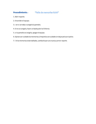 1. Abrir reporte.
2.-Encenderel equipo.
3.- versi se traba o congelala pantalla.
4.-Si no se congela,hacerun backupde losficheros.
5.-si la pantallase congela,apagarel equipo.
6.-Quitarcon cuidadolasmemoriasylimpiarlasconcuidadosindejarpelusani polvo.
7.- SI lasmemoriasestán dañadas,cambiarlaporuna nuevaycerrar reporte.
 