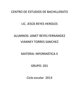 CENTRO DE ESTUDIOS DE BACHILLERATO


      LIC. JESÚS REYES HEROLES


 ALUMNOS: JANET REYES FERNANDEZ
     VIANNEY TORRES SANCHEZ


     MATERIA: INFORMÁTICA II


            GRUPO: 201


         Ciclo escolar 2013
 