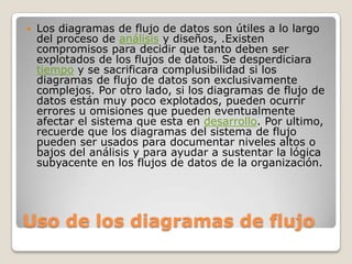    Los diagramas de flujo de datos son útiles a lo largo
    del proceso de análisis y diseños, .Existen
    compromisos para decidir que tanto deben ser
    explotados de los flujos de datos. Se desperdiciara
    tiempo y se sacrificara complusibilidad si los
    diagramas de flujo de datos son exclusivamente
    complejos. Por otro lado, si los diagramas de flujo de
    datos están muy poco explotados, pueden ocurrir
    errores u omisiones que pueden eventualmente
    afectar el sistema que esta en desarrollo. Por ultimo,
    recuerde que los diagramas del sistema de flujo
    pueden ser usados para documentar niveles altos o
    bajos del análisis y para ayudar a sustentar la lógica
    subyacente en los flujos de datos de la organización.




Uso de los diagramas de flujo
 