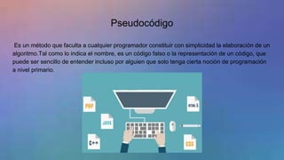 Pseudocódigo
Es un método que faculta a cualquier programador constituir con simplicidad la elaboración de un
algoritmo.Tal como lo indica el nombre, es un código falso o la representación de un código, que
puede ser sencillo de entender incluso por alguien que solo tenga cierta noción de programación
a nivel primario.
 