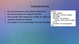 Características
● Es una herramienta para diseñar algoritmos
● Se puede escribir en cualquier formato
● Para escribir esta especie de código se utiliza una
● sintaxis sencilla en español
● Las reglas en el pseudocódigo son más sencillas
 
