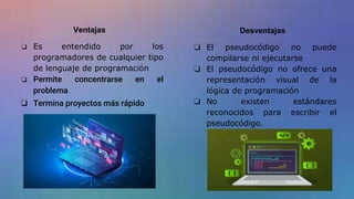 Ventajas
❏ Es entendido por los
programadores de cualquier tipo
de lenguaje de programación
❏ Permite concentrarse en el
problema
❏ Termina proyectos más rápido
Desventajas
❏ El pseudocódigo no puede
compilarse ni ejecutarse
❏ El pseudocódigo no ofrece una
representación visual de la
lógica de programación
❏ No existen estándares
reconocidos para escribir el
pseudocódigo.
 
