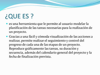 ¿QUE ES ?
 es una herramienta que le permite al usuario modelar la
planificación de las tareas necesarias para la realización de
un proyecto.
 Gracias a una fácil y cómoda visualización de las acciones a
realizar, permite realizar el seguimiento y control del
progreso de cada una de las etapas de un proyecto.
Reproduce gráficamente las tareas, su duración y
secuencia, además del calendario general del proyecto y la
fecha de finalización prevista.
 