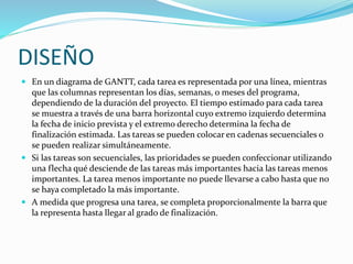 DISEÑO
 En un diagrama de GANTT, cada tarea es representada por una línea, mientras
que las columnas representan los días, semanas, o meses del programa,
dependiendo de la duración del proyecto. El tiempo estimado para cada tarea
se muestra a través de una barra horizontal cuyo extremo izquierdo determina
la fecha de inicio prevista y el extremo derecho determina la fecha de
finalización estimada. Las tareas se pueden colocar en cadenas secuenciales o
se pueden realizar simultáneamente.
 Si las tareas son secuenciales, las prioridades se pueden confeccionar utilizando
una flecha qué desciende de las tareas más importantes hacia las tareas menos
importantes. La tarea menos importante no puede llevarse a cabo hasta que no
se haya completado la más importante.
 A medida que progresa una tarea, se completa proporcionalmente la barra que
la representa hasta llegar al grado de finalización.
 