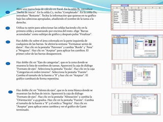Abre una nueva hoja de cálculo en Excel. En la celda B1, introduce
"Fecha de inicio". En la celda C2, teclea "Completado". En la celda D2,
introduce "Restante". Teclea la información que quieras en tu gráfico
bajo las cabeceras apropiadas, añadiendo el nombre de la tarea a la
derecha.
Utiliza tu ratón para seleccionar las celdas haciendo clic en la
primera celda y arrastrando por encima del resto. elige "Barras
acumuladas" como subtipo de gráfico y después pulsa "Finalizar".
Haz doble clic sobre el área coloreada en la parte izquierda de
cualquiera de las barras. Se abrirá la ventana "Formatear series de
datos". Haz clic en la pestaña "Patrones" y cambia "Borde" y "Área"
a "Ninguno". Haz clic en "Aceptar" para aplicar los cambios. El
primer color de las barras desaparecerá.
Haz doble clic en "Ejes de categorías", que es la zona donde se
muestra la lista de nombres de tareas. Aparecerá la caja de diálogo
"Formato de ejes". Selecciona la pestaña "Escala". Haz clic en la caja
"Categorías en orden inverso". Selecciona la pestaña "Fuente".
Cambia el tamaño de la fuente a "8" y haz clic en "Aceptar". El
gráfico cambiará de forma repentina.
Haz doble clic en "Valores de ejes", que es la zona blanca donde se
muestran las fechas de inicio. Aparecerá la caja de diálogo
"Formato de ejes". Haz clic en la pestaña "Alineación" y cambia la
"Orientación" a 45 grados. Haz clic en la pestaña "Fuente". Cambia
el tamaño de la fuente a "8" y el estilo a "Negrita". Haz clic en
"Aceptar" para aplicar estos cambios y ver el gráfico de Gantt
terminado.
 
