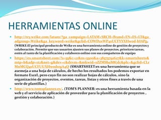 HERRAMIENTAS ONLINE
 http://try.wrike.com/latam/?ga_campaign=LATAM+SRCH+Brand+EN+ES+LT&ga_
adgroup=Wrike&ga_keyword=wrike&gclid=COWDzsWP4sUCFYYXHwod-bIAPg.
(WRIKE:El principal producto de Wrike es una herramienta online de gestión de proyectos y
colaboración. Permite que sus usuarios ajusten sus planes de proyectos, prioricen tareas,
estén al tanto de la planificación y colaboren online con sus compañeros de equipo
 https://es.smartsheet.com/?s=55&c=21&m=5500&a=38575792627&k=smartsheets&
mtp=b&adp=1t2&net=g&dev=c&devm=&mkwid=sZZMSbaM8|dc&plc=&gclid=CLr
MnMCQ4sUCFUUXHwod1rgA4Q (SMARTSHEET:es una herramienta que se
asemeja a una hoja de cálculos, de hecho los resultados los podemos exportar en
formato Excel, pero cuyo fin no son realizar hojas de cálculos, sino la
organización de proyectos, eventos, tareas, listas y otros fines a través de una
serie de plantillas.)
 http://www.tomsplanner.es/. (TOM'S PLANNER: es una herramienta basada en la
web y el servicio de aplicación de proveedor para la planificación de proyectos ,
gestión y colaboración.)
 