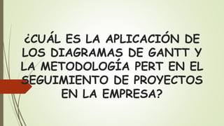 ¿CUÁL ES LA APLICACIÓN DE
LOS DIAGRAMAS DE GANTT Y
LA METODOLOGÍA PERT EN EL
SEGUIMIENTO DE PROYECTOS
EN LA EMPRESA?
 