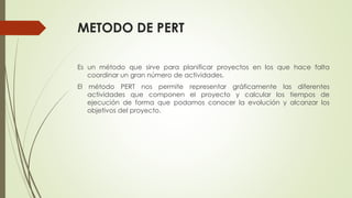 METODO DE PERT
Es un método que sirve para planificar proyectos en los que hace falta
coordinar un gran número de actividades.
El método PERT nos permite representar gráficamente las diferentes
actividades que componen el proyecto y calcular los tiempos de
ejecución de forma que podamos conocer la evolución y alcanzar los
objetivos del proyecto.
 