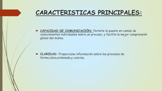 CARACTERISTICAS PRINCIPALES:
 CAPACIDAD DE COMUNICACIÓN: Permite la puesta en común de
conocimientos individuales sobre un proceso, y facilita la mejor comprensión
global del mismo.
 CLARIDAD: Proporciona información sobre los procesos de
forma,clara,ordenada,y concisa.
 