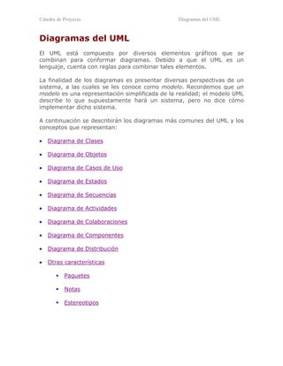 Cátedra de Proyecto Diagramas del UML
Diagramas del UML
El UML está compuesto por diversos elementos gráficos que se
combinan para conformar diagramas. Debido a que el UML es un
lenguaje, cuenta con reglas para combinar tales elementos.
La finalidad de los diagramas es presentar diversas perspectivas de un
sistema, a las cuales se les conoce como modelo. Recordemos que un
modelo es una representación simplificada de la realidad; el modelo UML
describe lo que supuestamente hará un sistema, pero no dice cómo
implementar dicho sistema.
A continuación se describirán los diagramas más comunes del UML y los
conceptos que representan:
• Diagrama de Clases
• Diagrama de Objetos
• Diagrama de Casos de Uso
• Diagrama de Estados
• Diagrama de Secuencias
• Diagrama de Actividades
• Diagrama de Colaboraciones
• Diagrama de Componentes
• Diagrama de Distribución
• Otras características
!"Paquetes
!"Notas
!"Estereotipos
 