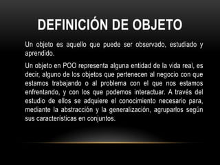 DEFINICIÓN DE OBJETO
Un objeto es aquello que puede ser observado, estudiado y
aprendido.
Un objeto en POO representa alguna entidad de la vida real, es
decir, alguno de los objetos que pertenecen al negocio con que
estamos trabajando o al problema con el que nos estamos
enfrentando, y con los que podemos interactuar. A través del
estudio de ellos se adquiere el conocimiento necesario para,
mediante la abstracción y la generalización, agruparlos según
sus características en conjuntos.
 