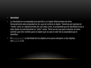 •   Identidad
•   La identidad es la propiedad que permite a un objeto diferenciarse de otros.
    Generalmente esta propiedad es tal, que da nombre al objeto. Tomemos por ejemplo el
    "verde" como un objetoconcreto de una clase color; la propiedad que da identidad única a
    este objeto es precisamente su "color" verde. Tanto es así que para nosotros no tiene
    sentido usar otro nombre para el objeto que no sea el valor de la propiedad que lo
    identifica.
•   En programación la identidad de los objetos sirve para comparar si dos objetos
    son iguales o no.
 