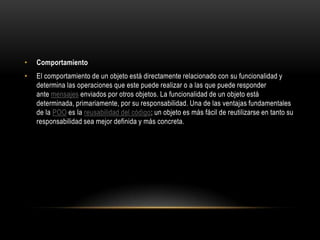•   Comportamiento
•   El comportamiento de un objeto está directamente relacionado con su funcionalidad y
    determina las operaciones que este puede realizar o a las que puede responder
    ante mensajes enviados por otros objetos. La funcionalidad de un objeto está
    determinada, primariamente, por su responsabilidad. Una de las ventajas fundamentales
    de la POO es la reusabilidad del código; un objeto es más fácil de reutilizarse en tanto su
    responsabilidad sea mejor definida y más concreta.
 