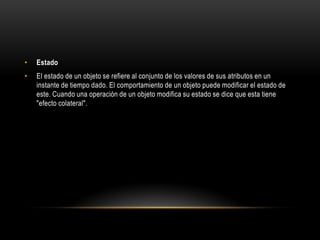 •   Estado
•   El estado de un objeto se refiere al conjunto de los valores de sus atributos en un
    instante de tiempo dado. El comportamiento de un objeto puede modificar el estado de
    este. Cuando una operación de un objeto modifica su estado se dice que esta tiene
    "efecto colateral".
 