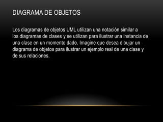 DIAGRAMA DE OBJETOS

Los diagramas de objetos UML utilizan una notación similar a
los diagramas de clases y se utilizan para ilustrar una instancia de
una clase en un momento dado. Imagine que desea dibujar un
diagrama de objetos para ilustrar un ejemplo real de una clase y
de sus relaciones.
 