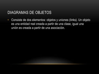DIAGRAMAS DE OBJETOS
• Consiste de dos elementos: objetos y uniones (links). Un objeto
  es una entidad real creada a partir de una clase, igual una
  unión es creada a partir de una asociación.
 