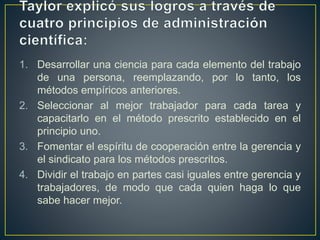 1. Desarrollar una ciencia para cada elemento del trabajo 
de una persona, reemplazando, por lo tanto, los 
métodos empíricos anteriores. 
2. Seleccionar al mejor trabajador para cada tarea y 
capacitarlo en el método prescrito establecido en el 
principio uno. 
3. Fomentar el espíritu de cooperación entre la gerencia y 
el sindicato para los métodos prescritos. 
4. Dividir el trabajo en partes casi iguales entre gerencia y 
trabajadores, de modo que cada quien haga lo que 
sabe hacer mejor. 
 