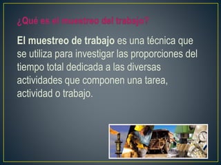 El muestreo de trabajo es una técnica que 
se utiliza para investigar las proporciones del 
tiempo total dedicada a las diversas 
actividades que componen una tarea, 
actividad o trabajo. 
 
