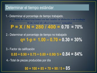 Determinar el tiempo estándar. 
1.- Determinar el porcentaje de tiempo trabajado. 
P = X / N = 280 / 400 = 0.70 = 70% 
2.- Determinar el porcentaje de tiempo no trabajado 
q= 1-p = 1.00 – 0.70 = 0.30 = 30% 
3.- Factor de calificación 
0.85 + 0.90 + 0.75 + 0.80 + 0.90/ 5 = 0.84 = 84% 
4.- Total de piezas producidas por día 
80 + 100 + 85 + 70 + 90 / 5 = 85 
푷 = 
푵풖풎 푫풆 풐풃풔풆풓풗풂풄풊풐풏풆풔 풆풏 풍풂풔 풄풖풂풍풆풔 풔풆 풅풆풕풆풄풕풐 풐 풏풐 풕풓풂풃풂풋풐 
푵ú풎. 풕풐풕풂풍 풅풆 풐풃풔풆풓풗풂풄풊풐풏풆풔 풕풐풎풂풅풂풔 
 