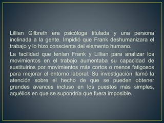 Lillian Gilbreth era psicóloga titulada y una persona 
inclinada a la gente. Impidió que Frank deshumanizara el 
trabajo y lo hizo consciente del elemento humano. 
La facilidad que tenían Frank y Lillian para analizar los 
movimientos en el trabajo aumentaba su capacidad de 
sustituirlos por movimientos más cortos o menos fatigosos 
para mejorar el entorno laboral. Su investigación llamó la 
atención sobre el hecho de que se pueden obtener 
grandes avances incluso en los puestos más simples, 
aquéllos en que se supondría que fuera imposible. 
 