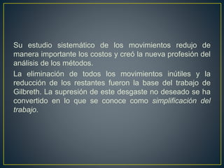 Su estudio sistemático de los movimientos redujo de 
manera importante los costos y creó la nueva profesión del 
análisis de los métodos. 
La eliminación de todos los movimientos inútiles y la 
reducción de los restantes fueron la base del trabajo de 
Gilbreth. La supresión de este desgaste no deseado se ha 
convertido en lo que se conoce como simplificación del 
trabajo. 
 