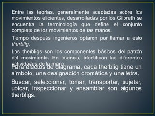 Entre las teorías, generalmente aceptadas sobre los 
movimientos eficientes, desarrolladas por los Gilbreth se 
encuentra la terminología que define el conjunto 
completo de los movimientos de las manos. 
Tiempo después ingenieros optaron por llamar a esto 
therblig. 
Los therbligs son los componentes básicos del patrón 
del movimiento. En esencia, identifican las diferentes 
actividades de la mano. 
Para efectos de diagrama, cada therblig tiene un 
símbolo, una designación cromática y una letra. 
Buscar, seleccionar, tomar, transportar, sujetar, 
ubicar, inspeccionar y ensamblar son algunos 
therbligs. 
 