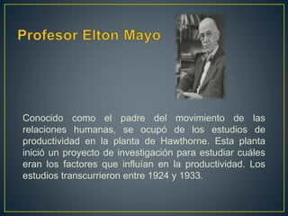 Conocido como el padre del movimiento de las 
relaciones humanas, se ocupó de los estudios de 
productividad en la planta de Hawthorne. Esta planta 
inició un proyecto de investigación para estudiar cuáles 
eran los factores que influían en la productividad. Los 
estudios transcurrieron entre 1924 y 1933. 
 