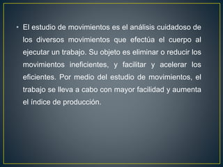 • El estudio de movimientos es el análisis cuidadoso de 
los diversos movimientos que efectúa el cuerpo al 
ejecutar un trabajo. Su objeto es eliminar o reducir los 
movimientos ineficientes, y facilitar y acelerar los 
eficientes. Por medio del estudio de movimientos, el 
trabajo se lleva a cabo con mayor facilidad y aumenta 
el índice de producción. 
 