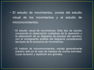 • El estudio de movimientos, consta del estudio 
visual de los movimientos y el estudio de 
micromovimientos. 
• El estudio visual de movimientos: Este tipo de estudio 
comprende la observación cuidadosa de la operación y 
la elaboración de un diagrama de proceso del operario, 
con el consiguiente análisis del diagrama considerando 
las leyes de la economía de movimientos. 
• El método de micromovimientos: resulta generalmente 
práctico sólo en el caso de trabajos de mucha actividad, 
cuyas duración y repetición son grandes. 
 