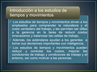 Introducción a los estudios de 
tiempos y movimientos 
 Los estudios de tiempos y movimientos sirven a los 
empleados para comprender la naturaleza y el 
costo verdadero del trabajo, y les permiten ser útiles 
a la gerencia en la tarea de reducir costos 
innecesarios y balancear las celdas de trabajo. 
 Además, los estándares ayudan a los gerentes a 
tomar sus decisiones importantes con inteligencia. 
 Los estudios de tiempos y movimientos pueden 
reducir y controlar los costos, mejorar las 
condiciones de trabajo y condiciones de trabajo y el 
entorno, así como motivar a las personas. 
 