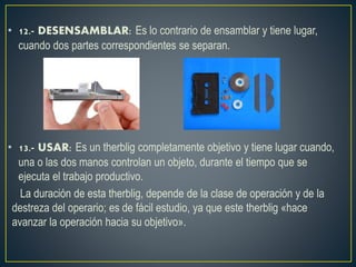 • 12.- DESENSAMBLAR: Es lo contrario de ensamblar y tiene lugar, 
cuando dos partes correspondientes se separan. 
• 13.- USAR: Es un therblig completamente objetivo y tiene lugar cuando, 
una o las dos manos controlan un objeto, durante el tiempo que se 
ejecuta el trabajo productivo. 
La duración de esta therblig, depende de la clase de operación y de la 
destreza del operario; es de fácil estudio, ya que este therblig «hace 
avanzar la operación hacia su objetivo». 
 