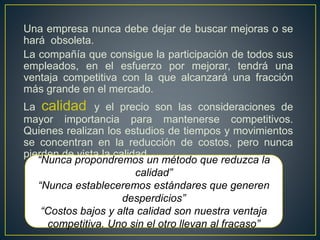 Una empresa nunca debe dejar de buscar mejoras o se 
hará obsoleta. 
La compañía que consigue la participación de todos sus 
empleados, en el esfuerzo por mejorar, tendrá una 
ventaja competitiva con la que alcanzará una fracción 
más grande en el mercado. 
La calidad y el precio son las consideraciones de 
mayor importancia para mantenerse competitivos. 
Quienes realizan los estudios de tiempos y movimientos 
se concentran en la reducción de costos, pero nunca 
pierden de vista la calidad. 
“Nunca propondremos un método que reduzca la 
calidad” 
“Nunca estableceremos estándares que generen 
desperdicios” 
“Costos bajos y alta calidad son nuestra ventaja 
competitiva. Uno sin el otro llevan al fracaso” 
 