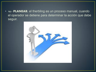• 16.- PLANEAR: el therbling es un proceso manual, cuando 
el operador se detiene para determinar la acción que debe 
seguir. 
 