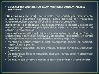• 5.3 CLASIFICACION DE LOS MOVIMIENTOS FUNDAMENTALES 
THERBLIGS 
Eficientes (o efectivos) : son aquellos que contribuyen directamente 
al avance o desarrollo del trabajo. Estos therbligs con frecuencia 
pueden reducirse, pero es difícil eliminarlos por completo. 
Ineficientes (o inefectivos): no hacen avanzar el trabajo y deben ser 
eliminados aplicando los principios del análisis de la operación y del 
estudio de movimientos. 
Una clasificación adicional divide a los elementos de trabajo en físicos, 
semimetales o mentales, objetivos y de retraso. Idealmente, un centro 
de trabajo debe contener sólo therbligs físicos y objetivos. 
• Mentales o Semimentales: buscar, seleccionar, colocar en posición, 
inspeccionar y planear. 
• Retardos o dilaciones: retraso evitable, retraso inevitable, descansar 
y sostener. 
• De naturaleza física o muscular: alcanzar, mover, soltar y precolocar 
en posición. 
• De naturaleza objetiva o concreta: usar, ensamblar y desensamblar. 
 