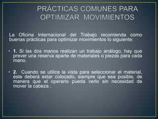 La Oficina Internacional del Trabajo recomienda como 
buenas prácticas para optimizar movimientos lo siguiente: 
• 1. Si las dos manos realizan un trabajo análogo, hay que 
prever una reserva aparte de materiales o piezas para cada 
mano. 
• 2. Cuando se utilice la vista para seleccionar el material, 
éste deberá estar colocado, siempre que sea posible, de 
manera que el operario pueda verlo sin necesidad de 
mover la cabeza . 
 