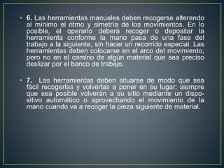 • 6. Las herramientas manuales deben recogerse alterando 
al mínimo el ritmo y simetría de los movimientos. En lo 
posible, el operario deberá recoger o depositar la 
herramienta conforme la mano pasa de una fase del 
trabajo a la siguiente, sin hacer un recorrido especial. Las 
herramientas deben colocarse en el arco del movimiento, 
pero no en el camino de algún material que sea preciso 
deslizar por el banco de trabajo. 
• 7. Las herramientas deben situarse de modo que sea 
fácil recogerlas y volverlas a poner en su lugar; siempre 
que sea posible volverán a su sitio mediante un dispo-sitivo 
automático o aprovechando el movimiento de la 
mano cuando va a recoger la pieza siguiente de material. 
 