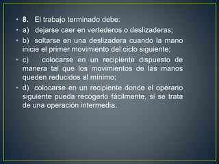 • 8. El trabajo terminado debe: 
• a) dejarse caer en vertederos o deslizaderas; 
• b) soltarse en una deslizadera cuando la mano 
inicie el primer movimiento del ciclo siguiente; 
• c) colocarse en un recipiente dispuesto de 
manera tal que los movimientos de las manos 
queden reducidos al mínimo; 
• d) colocarse en un recipiente donde el operario 
siguiente pueda recogerlo fácilmente, si se trata 
de una operación intermedia. 
 